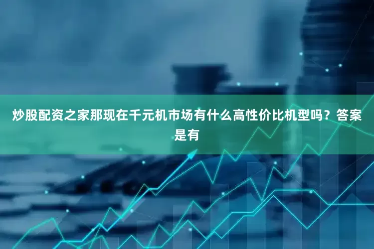 炒股配资之家那现在千元机市场有什么高性价比机型吗？答案是有