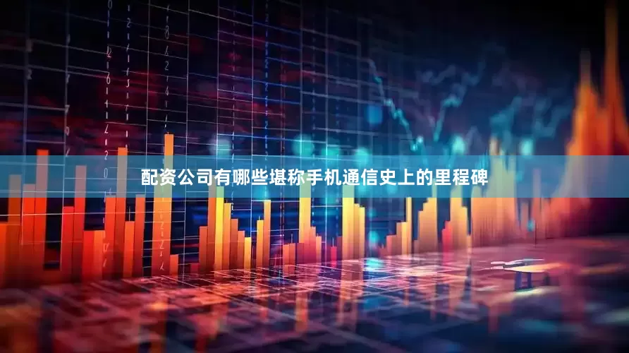配资公司有哪些堪称手机通信史上的里程碑