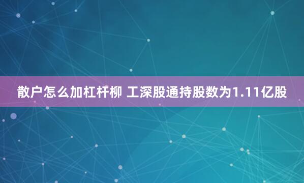 散户怎么加杠杆柳 工深股通持股数为1.11亿股