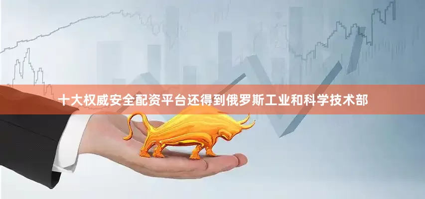 十大权威安全配资平台还得到俄罗斯工业和科学技术部
