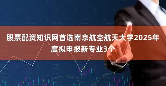 股票配资知识网首选南京航空航天大学2025年度拟申报新专业3个