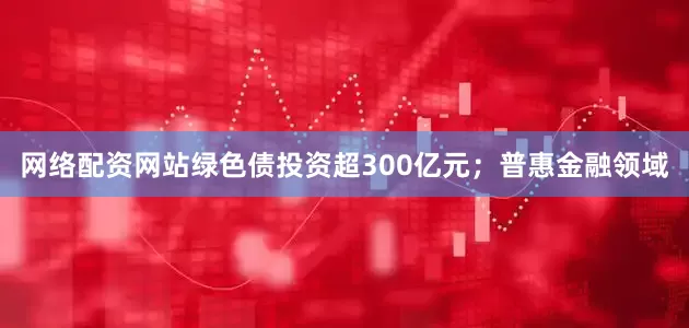 网络配资网站绿色债投资超300亿元；普惠金融领域
