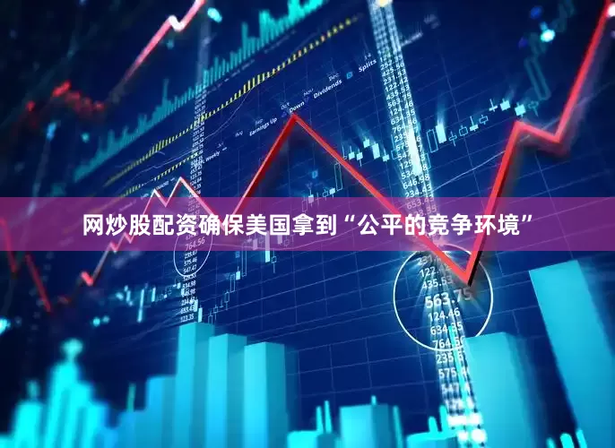 网炒股配资确保美国拿到“公平的竞争环境”