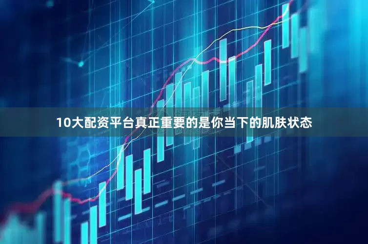 10大配资平台真正重要的是你当下的肌肤状态