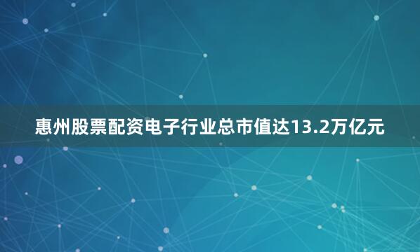 惠州股票配资电子行业总市值达13.2万亿元