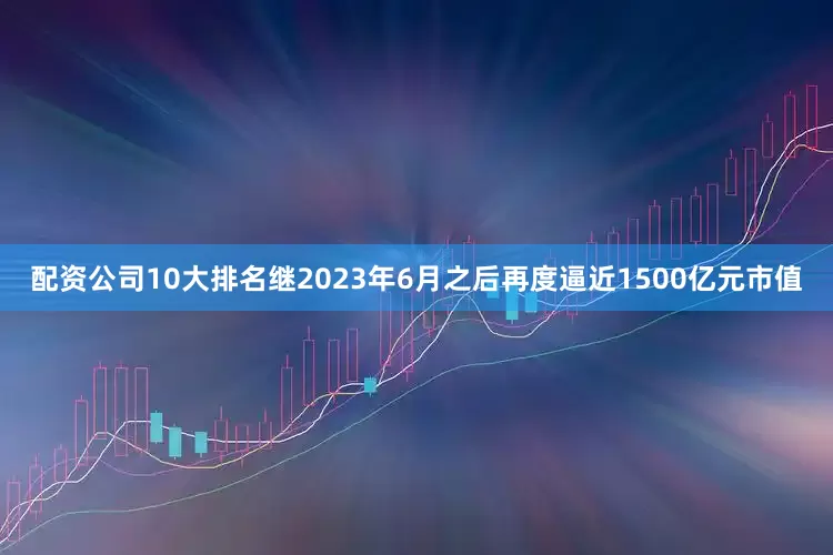 配资公司10大排名继2023年6月之后再度逼近1500亿元市值