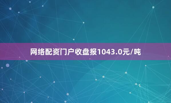 网络配资门户收盘报1043.0元/吨